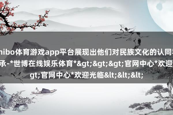 shibo体育游戏app平台展现出他们对民族文化的认同和对民族精神的传承-*世博在线娱乐体育*>>>官网中心*欢迎光临<<<