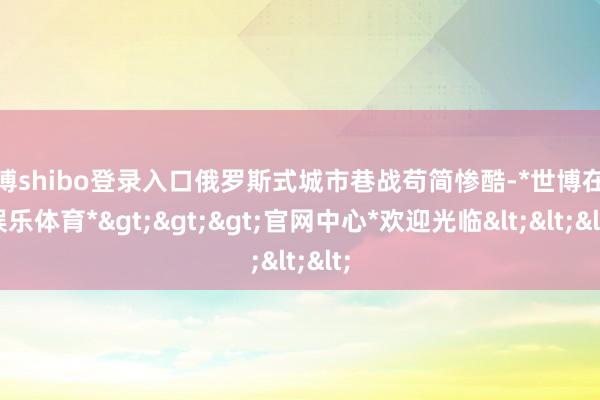 世博shibo登录入口俄罗斯式城市巷战苟简惨酷-*世博在线娱乐体育*>>>官网中心*欢迎光临<<<