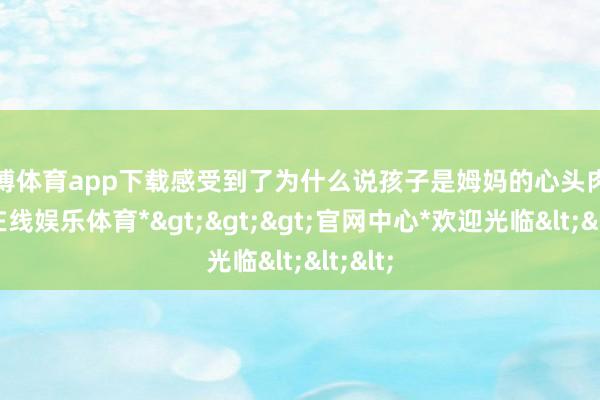 世博体育app下载感受到了为什么说孩子是姆妈的心头肉-*世博在线娱乐体育*>>>官网中心*欢迎光临<<<