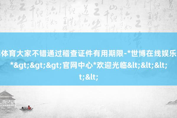世博体育大家不错通过稽查证件有用期限-*世博在线娱乐体育*>>>官网中心*欢迎光临<<<