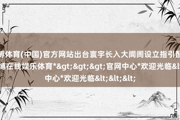 世博体育(中国)官方网站出台寰宇长入大阛阓设立指引配套政策-*世博在线娱乐体育*>>>官网中心*欢迎光临<<<