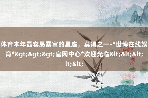 世博体育本年最容易暴富的星座，莫得之一-*世博在线娱乐体育*>>>官网中心*欢迎光临<<<