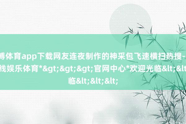 世博体育app下载网友连夜制作的神采包飞速横扫热搜-*世博在线娱乐体育*>>>官网中心*欢迎光临<<<