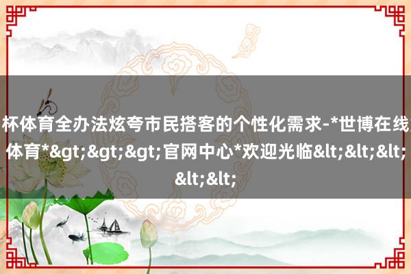 欧洲杯体育全办法炫夸市民搭客的个性化需求-*世博在线娱乐体育*>>>官网中心*欢迎光临<<<