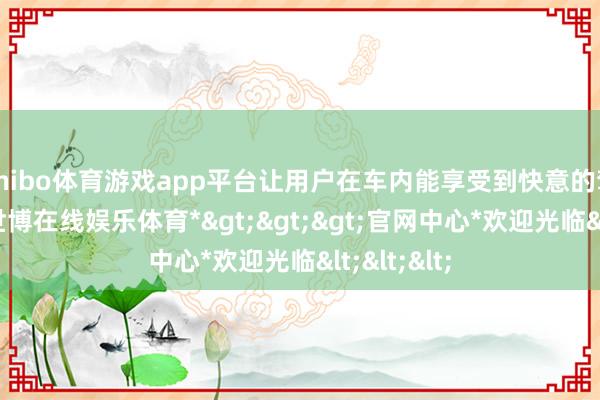 shibo体育游戏app平台让用户在车内能享受到快意的驾乘感受-*世博在线娱乐体育*>>>官网中心*欢迎光临<<<