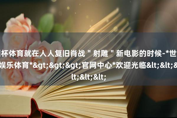 欧洲杯体育就在人人复旧肖战＂射雕＂新电影的时候-*世博在线娱乐体育*>>>官网中心*欢迎光临<<<