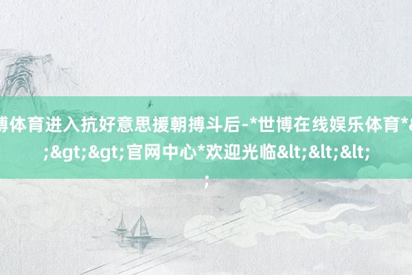 世博体育进入抗好意思援朝搏斗后-*世博在线娱乐体育*>>>官网中心*欢迎光临<<<