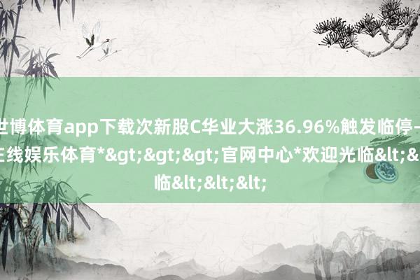 世博体育app下载次新股C华业大涨36.96%触发临停-*世博在线娱乐体育*>>>官网中心*欢迎光临<<<