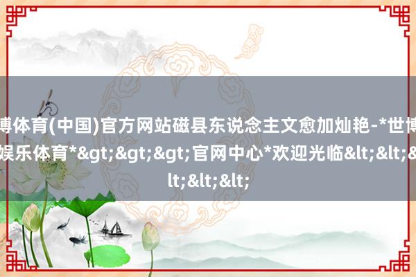 世博体育(中国)官方网站磁县东说念主文愈加灿艳-*世博在线娱乐体育*>>>官网中心*欢迎光临<<<