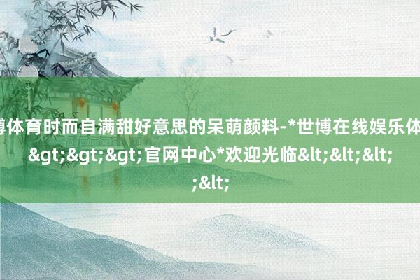 世博体育时而自满甜好意思的呆萌颜料-*世博在线娱乐体育*>>>官网中心*欢迎光临<<<