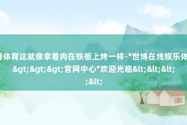 世博体育这就像拿着肉在铁板上烤一样-*世博在线娱乐体育*>>>官网中心*欢迎光临<<<
