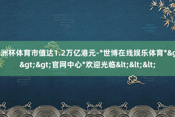 欧洲杯体育市值达1.2万亿港元-*世博在线娱乐体育*>>>官网中心*欢迎光临<<<