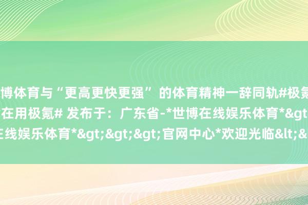 世博体育与“更高更快更强” 的体育精神一辞同轨#极氪# #新动力##寰宇冠军皆在用极氪# 发布于：广东省-*世博在线娱乐体育*>>>官网中心*欢迎光临<<<