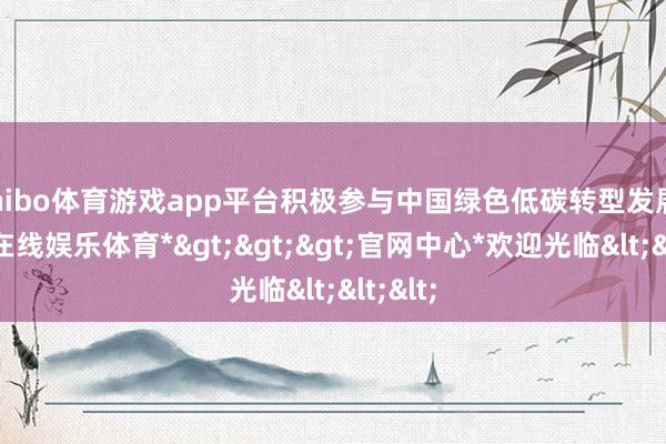 shibo体育游戏app平台积极参与中国绿色低碳转型发展-*世博在线娱乐体育*>>>官网中心*欢迎光临<<<