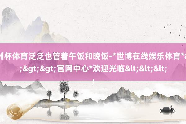欧洲杯体育泛泛也管着午饭和晚饭-*世博在线娱乐体育*>>>官网中心*欢迎光临<<<
