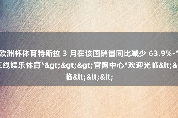 欧洲杯体育特斯拉 3 月在该国销量同比减少 63.9%-*世博在线娱乐体育*>>>官网中心*欢迎光临<<<
