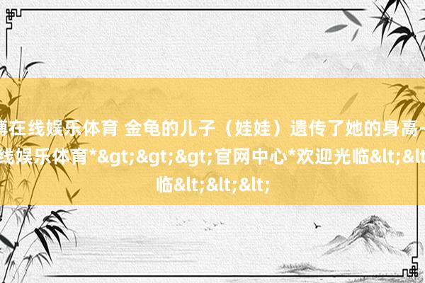 世博在线娱乐体育 金龟的儿子（娃娃）遗传了她的身高-*世博在线娱乐体育*>>>官网中心*欢迎光临<<<