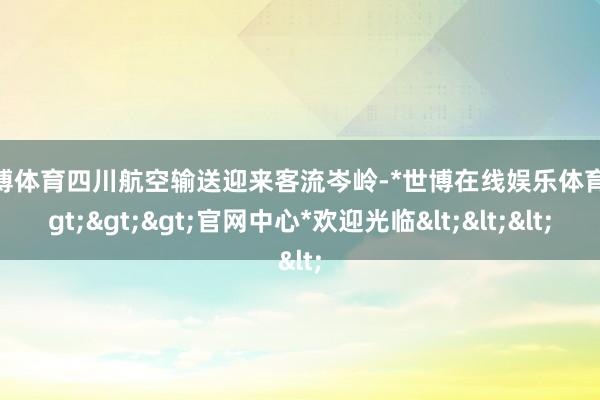 世博体育四川航空输送迎来客流岑岭-*世博在线娱乐体育*>>>官网中心*欢迎光临<<<