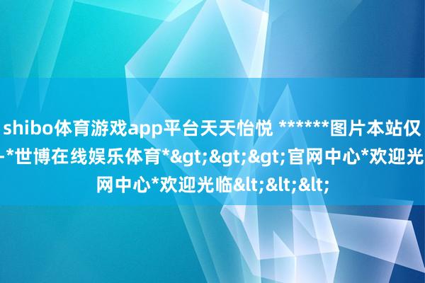 shibo体育游戏app平台天天怡悦 ******图片本站仅提供存储就业-*世博在线娱乐体育*>>>官网中心*欢迎光临<<<