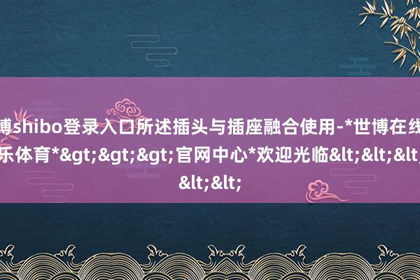 世博shibo登录入口所述插头与插座融合使用-*世博在线娱乐体育*>>>官网中心*欢迎光临<<<