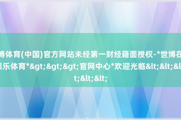 世博体育(中国)官方网站未经第一财经籍面授权-*世博在线娱乐体育*>>>官网中心*欢迎光临<<<
