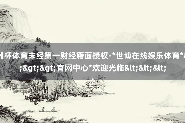 欧洲杯体育未经第一财经籍面授权-*世博在线娱乐体育*>>>官网中心*欢迎光临<<<