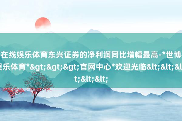 世博在线娱乐体育东兴证券的净利润同比增幅最高-*世博在线娱乐体育*>>>官网中心*欢迎光临<<<