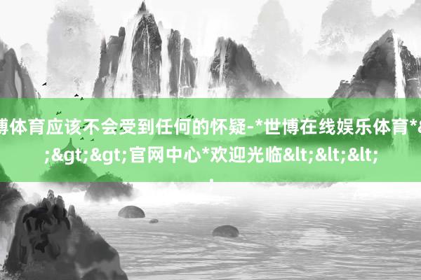 世博体育应该不会受到任何的怀疑-*世博在线娱乐体育*>>>官网中心*欢迎光临<<<