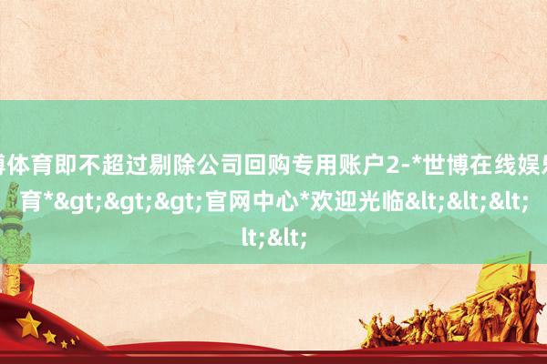 世博体育即不超过剔除公司回购专用账户2-*世博在线娱乐体育*>>>官网中心*欢迎光临<<<