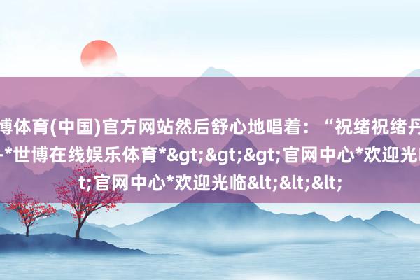 世博体育(中国)官方网站然后舒心地唱着：“祝绪祝绪丹丹祝绪祝绪丹”-*世博在线娱乐体育*>>>官网中心*欢迎光临<<<