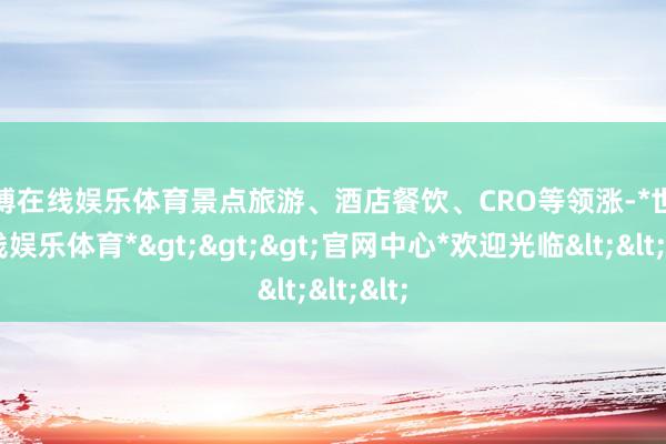世博在线娱乐体育景点旅游、酒店餐饮、CRO等领涨-*世博在线娱乐体育*>>>官网中心*欢迎光临<<<