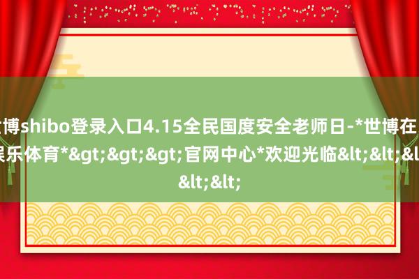 世博shibo登录入口4.15全民国度安全老师日-*世博在线娱乐体育*>>>官网中心*欢迎光临<<<