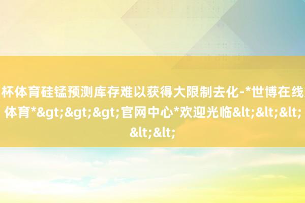 欧洲杯体育硅锰预测库存难以获得大限制去化-*世博在线娱乐体育*>>>官网中心*欢迎光临<<<