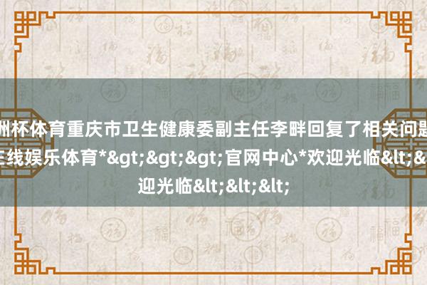 欧洲杯体育重庆市卫生健康委副主任李畔回复了相关问题-*世博在线娱乐体育*>>>官网中心*欢迎光临<<<