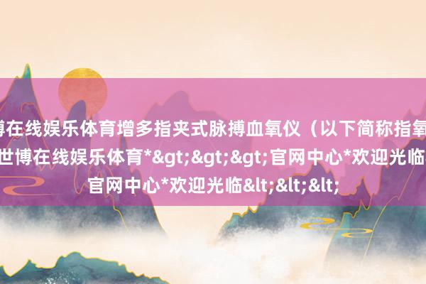 世博在线娱乐体育增多指夹式脉搏血氧仪（以下简称指氧仪）配备数目-*世博在线娱乐体育*>>>官网中心*欢迎光临<<<