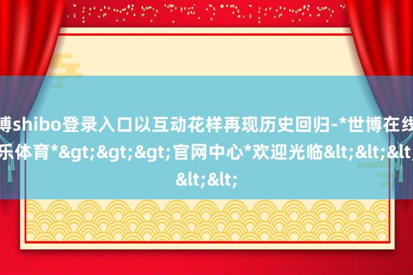 世博shibo登录入口以互动花样再现历史回归-*世博在线娱乐体育*>>>官网中心*欢迎光临<<<