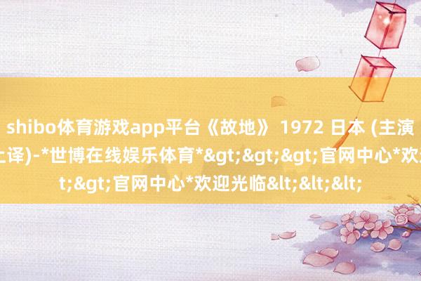 shibo体育游戏app平台《故地》 1972 日本 (主演： 倍赏千惠子) (上译)-*世博在线娱乐体育*>>>官网中心*欢迎光临<<<