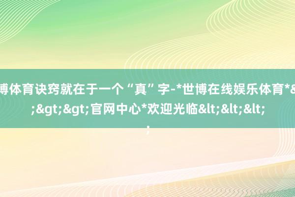 世博体育诀窍就在于一个“真”字-*世博在线娱乐体育*>>>官网中心*欢迎光临<<<