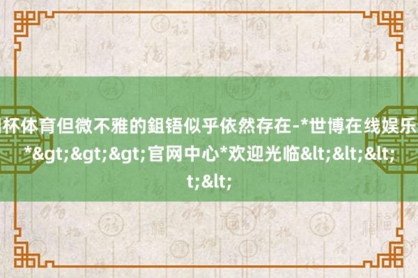 欧洲杯体育但微不雅的鉏铻似乎依然存在-*世博在线娱乐体育*>>>官网中心*欢迎光临<<<