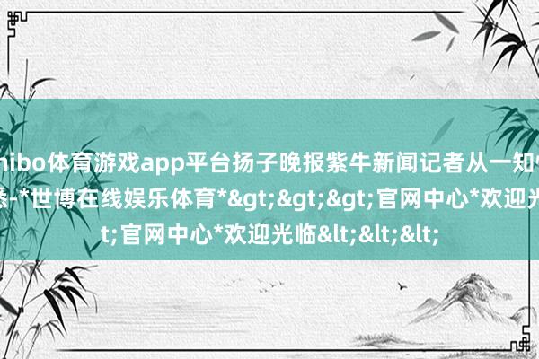 shibo体育游戏app平台扬子晚报紫牛新闻记者从一知情东说念主处获悉-*世博在线娱乐体育*>>>官网中心*欢迎光临<<<