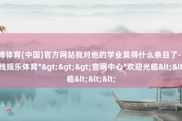 世博体育(中国)官方网站我对他的学业莫得什么条目了-*世博在线娱乐体育*>>>官网中心*欢迎光临<<<