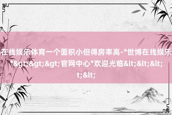 世博在线娱乐体育一个面积小但得房率高-*世博在线娱乐体育*>>>官网中心*欢迎光临<<<