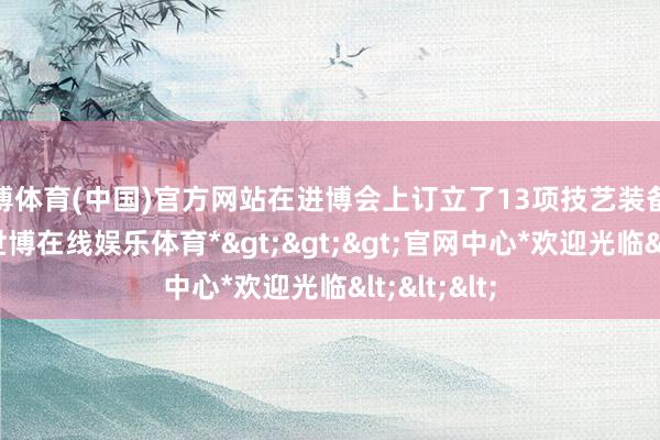 世博体育(中国)官方网站在进博会上订立了13项技艺装备入口合同-*世博在线娱乐体育*>>>官网中心*欢迎光临<<<
