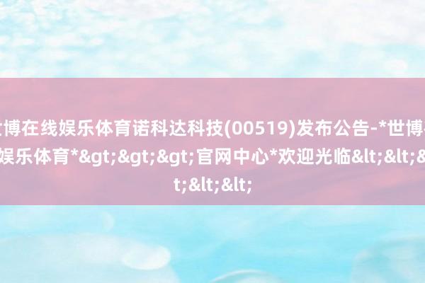 世博在线娱乐体育诺科达科技(00519)发布公告-*世博在线娱乐体育*>>>官网中心*欢迎光临<<<