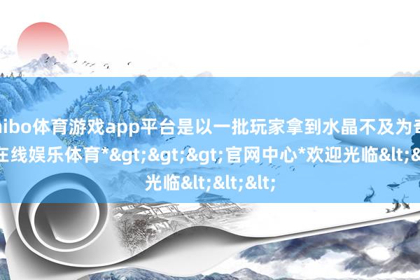 shibo体育游戏app平台是以一批玩家拿到水晶不及为奇-*世博在线娱乐体育*>>>官网中心*欢迎光临<<<