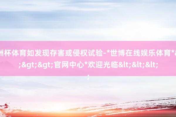 欧洲杯体育如发现存害或侵权试验-*世博在线娱乐体育*>>>官网中心*欢迎光临<<<