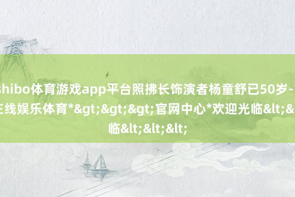shibo体育游戏app平台照拂长饰演者杨童舒已50岁-*世博在线娱乐体育*>>>官网中心*欢迎光临<<<