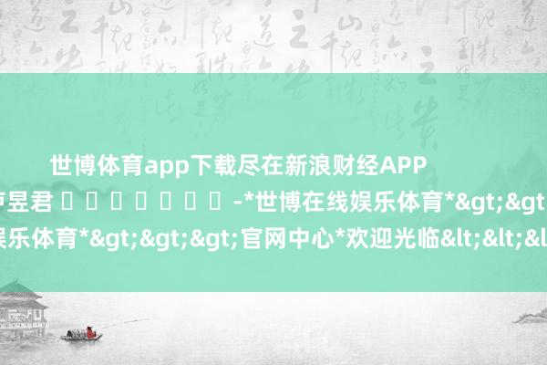 世博体育app下载尽在新浪财经APP            						株连裁剪：卢昱君 							-*世博在线娱乐体育*>>>官网中心*欢迎光临<<<