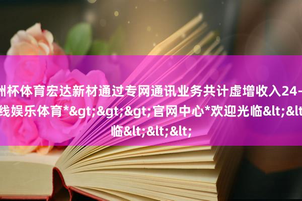 欧洲杯体育宏达新材通过专网通讯业务共计虚增收入24-*世博在线娱乐体育*>>>官网中心*欢迎光临<<<