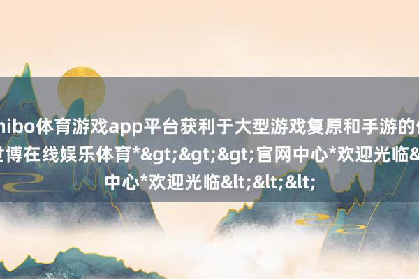 shibo体育游戏app平台获利于大型游戏复原和手游的优秀发达-*世博在线娱乐体育*>>>官网中心*欢迎光临<<<